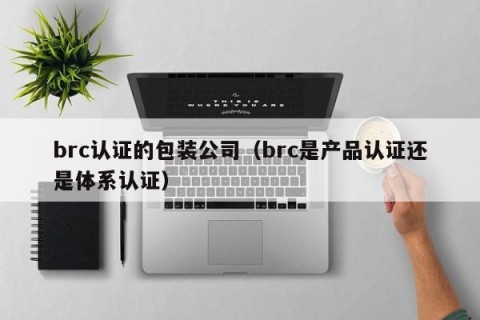 brc认证的包装公司（brc是产品认证还是体系认证）