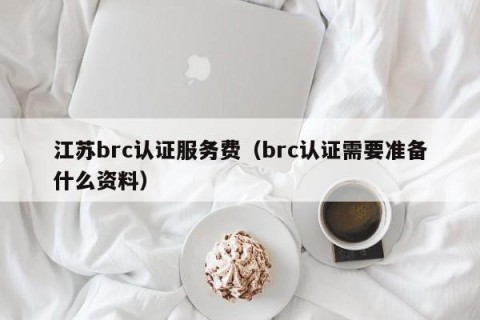 江苏brc认证服务费（brc认证需要准备什么资料）