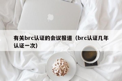 有关brc认证的会议报道（brc认证几年认证一次）