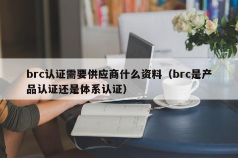 brc认证需要供应商什么资料（brc是产品认证还是体系认证）