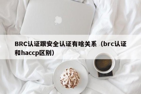 BRC认证跟安全认证有啥关系（brc认证和haccp区别）