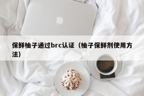 保鲜柚子通过brc认证（柚子保鲜剂使用方法）
