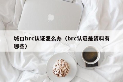 城口brc认证怎么办（brc认证是资料有哪些）