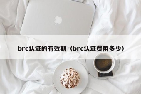 brc认证的有效期（brc认证费用多少）