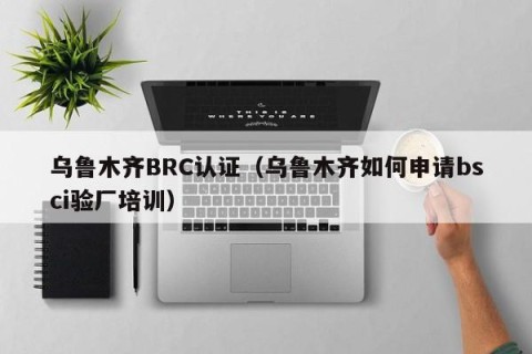 乌鲁木齐BRC认证（乌鲁木齐如何申请bsci验厂培训）