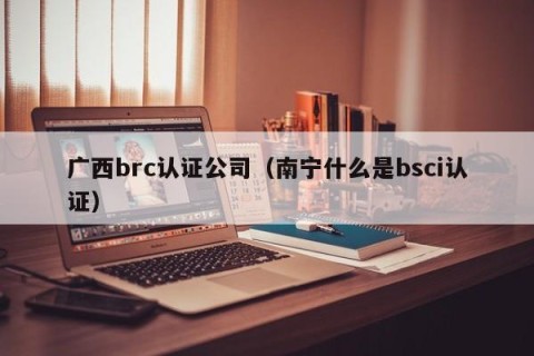 广西brc认证公司（南宁什么是bsci认证）