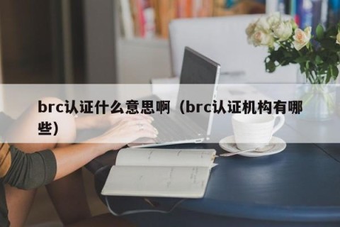brc认证什么意思啊（brc认证机构有哪些）