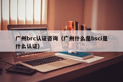 广州brc认证咨询（广州什么是bsci是什么认证）