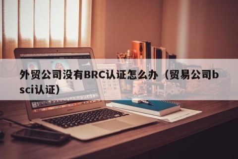 外贸公司没有BRC认证怎么办（贸易公司bsci认证）