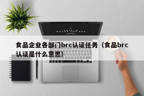 食品企业各部门brc认证任务（食品brc认证是什么意思）