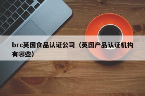 brc英国食品认证公司（英国产品认证机构有哪些）