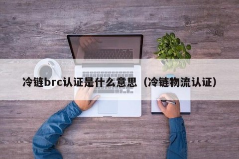 冷链brc认证是什么意思（冷链物流认证）