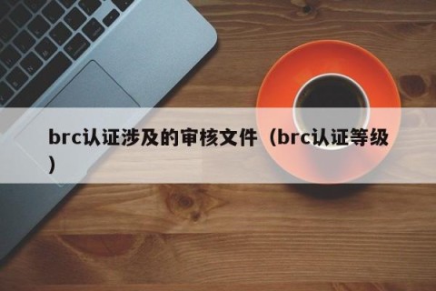 brc认证涉及的审核文件（brc认证等级）