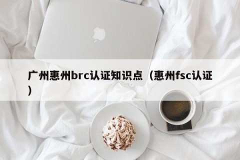 广州惠州brc认证知识点（惠州fsc认证）