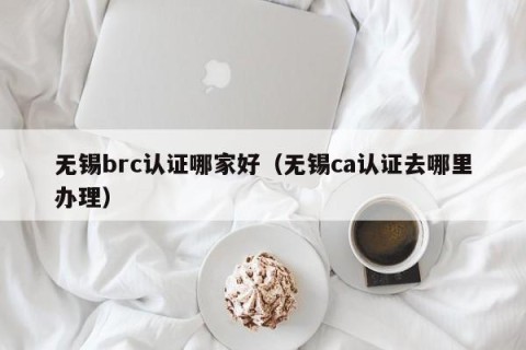 无锡brc认证哪家好（无锡ca认证去哪里办理）