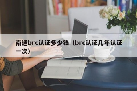 南通brc认证多少钱（brc认证几年认证一次）