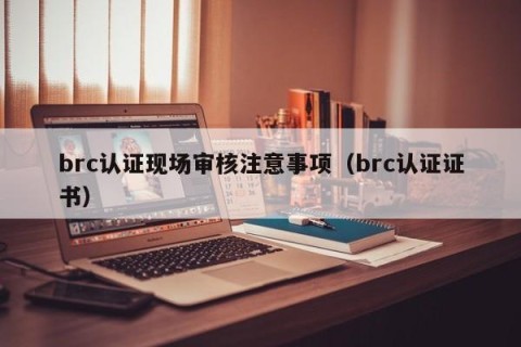 brc认证现场审核注意事项（brc认证证书）