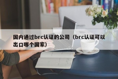 国内通过brc认证的公司（brc认证可以出口哪个国家）