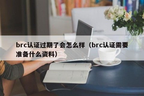 brc认证过期了会怎么样（brc认证需要准备什么资料）
