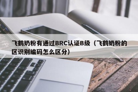飞鹤奶粉有通过BRC认证B级（飞鹤奶粉的区识别编码怎么区分）