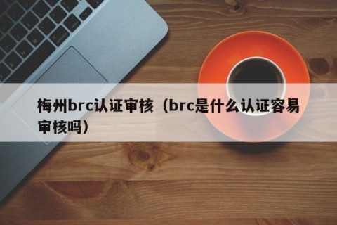梅州brc认证审核（brc是什么认证容易审核吗）