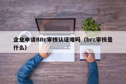 企业申请BRc审核认证难吗（brc审核是什么）