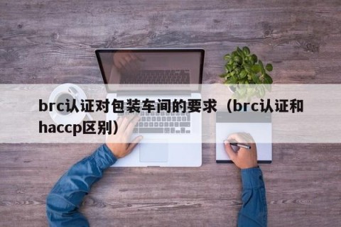 brc认证对包装车间的要求（brc认证和haccp区别）