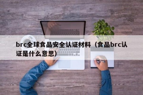 brc全球食品安全认证材料（食品brc认证是什么意思）