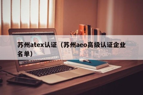 苏州atex认证（苏州aeo高级认证企业名单）