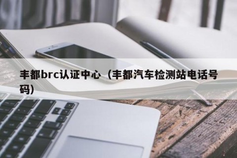 丰都brc认证中心（丰都汽车检测站电话号码）