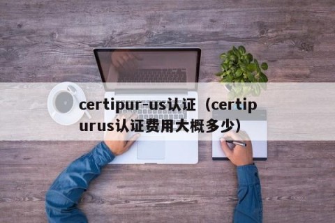 certipur-us认证（certipurus认证费用大概多少）