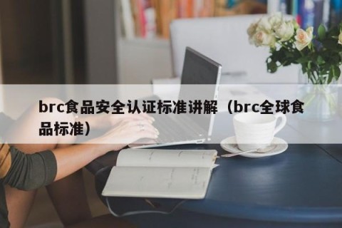brc食品安全认证标准讲解（brc全球食品标准）