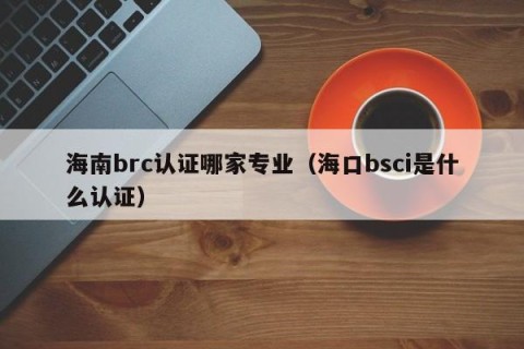 海南brc认证哪家专业（海口bsci是什么认证）
