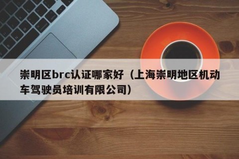 崇明区brc认证哪家好（上海崇明地区机动车驾驶员培训有限公司）