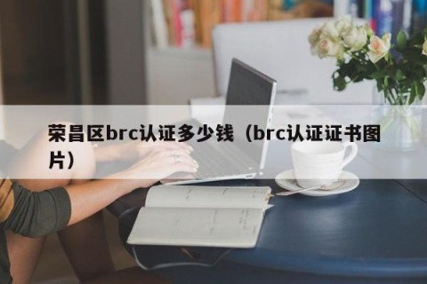 荣昌区brc认证多少钱（brc认证证书图片）