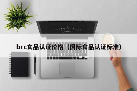 brc食品认证价格（国际食品认证标准）