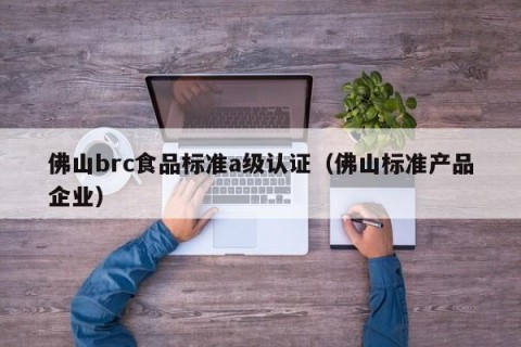 佛山brc食品标准a级认证（佛山标准产品企业）