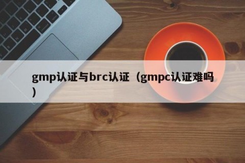 gmp认证与brc认证（gmpc认证难吗）
