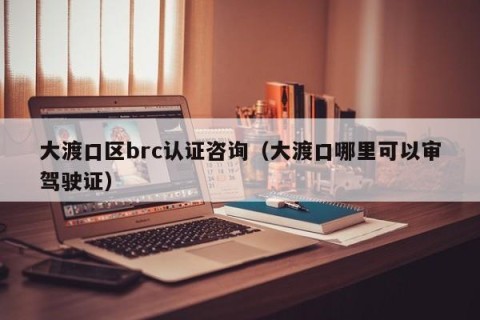 大渡口区brc认证咨询（大渡口哪里可以审驾驶证）