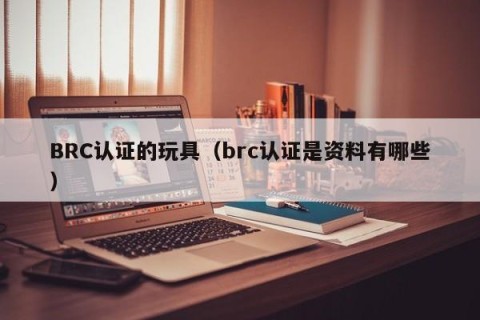 BRC认证的玩具（brc认证是资料有哪些）