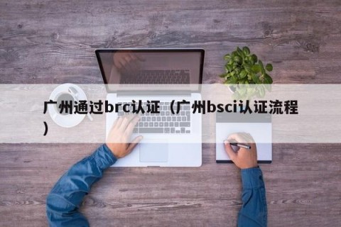广州通过brc认证（广州bsci认证流程）