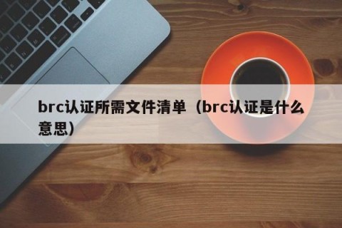 brc认证所需文件清单（brc认证是什么意思）