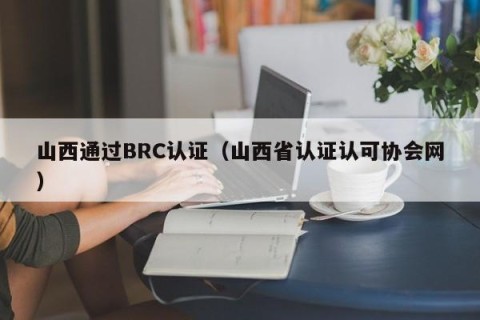 山西通过BRC认证（山西省认证认可协会网）