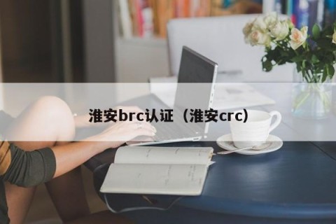 淮安brc认证（淮安crc）