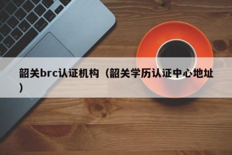 韶关brc认证机构（韶关学历认证中心地址）