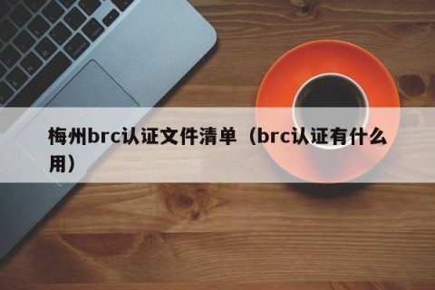 梅州brc认证文件清单（brc认证有什么用）