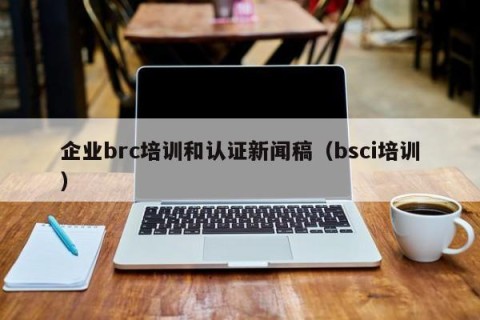 企业brc培训和认证新闻稿（bsci培训）