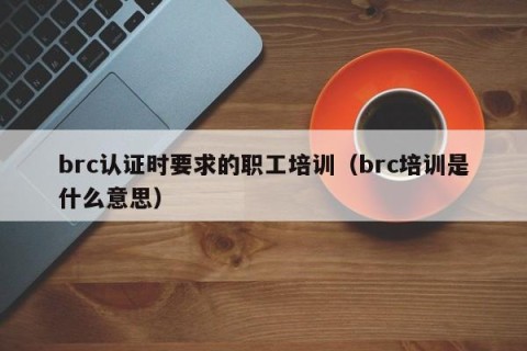 brc认证时要求的职工培训（brc培训是什么意思）