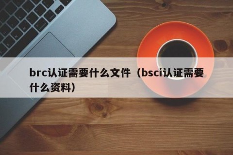 brc认证需要什么文件（bsci认证需要什么资料）