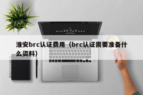 淮安brc认证费用（brc认证需要准备什么资料）
